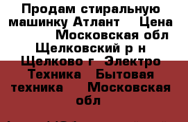 Продам стиральную машинку Атлант. › Цена ­ 3 500 - Московская обл., Щелковский р-н, Щелково г. Электро-Техника » Бытовая техника   . Московская обл.